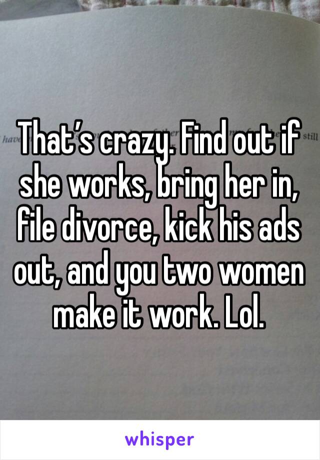 That’s crazy. Find out if she works, bring her in, file divorce, kick his ads out, and you two women make it work. Lol. 