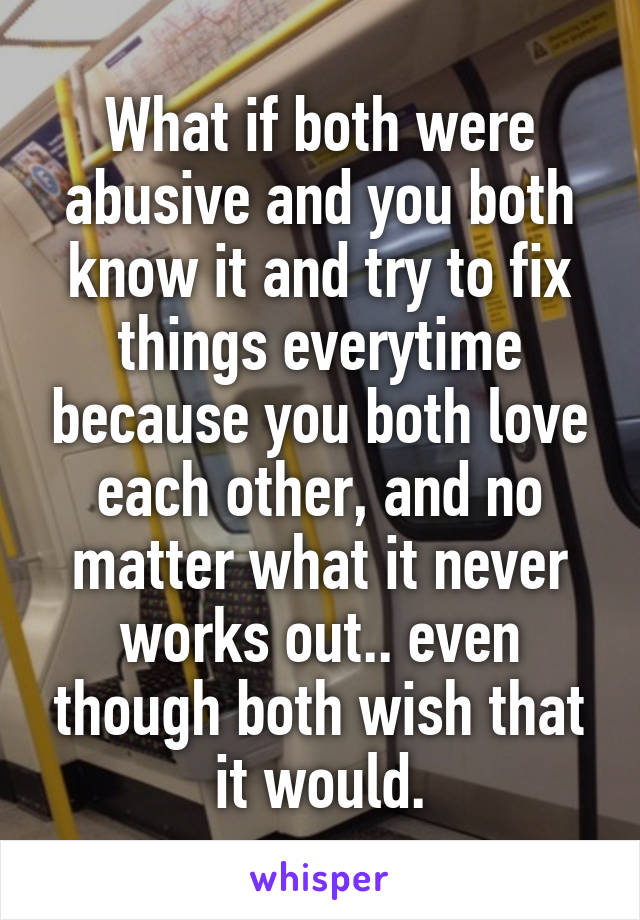 What if both were abusive and you both know it and try to fix things everytime because you both love each other, and no matter what it never works out.. even though both wish that it would.