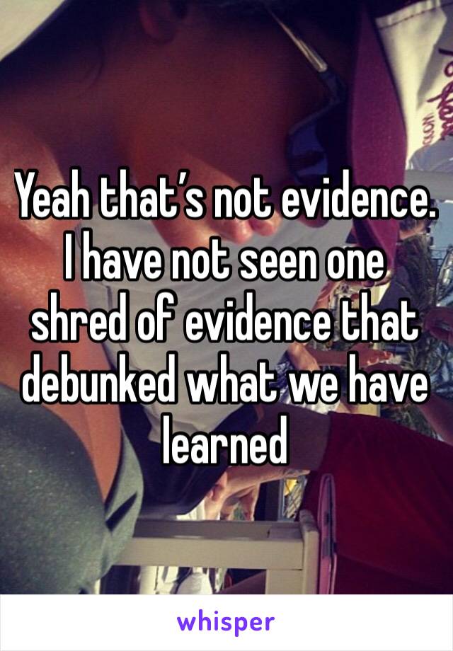 Yeah that’s not evidence. I have not seen one shred of evidence that debunked what we have learned