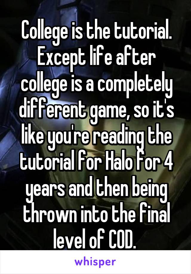 College is the tutorial. Except life after college is a completely different game, so it's like you're reading the tutorial for Halo for 4 years and then being thrown into the final level of COD. 