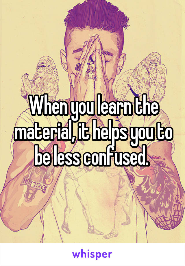 When you learn the material, it helps you to be less confused. 