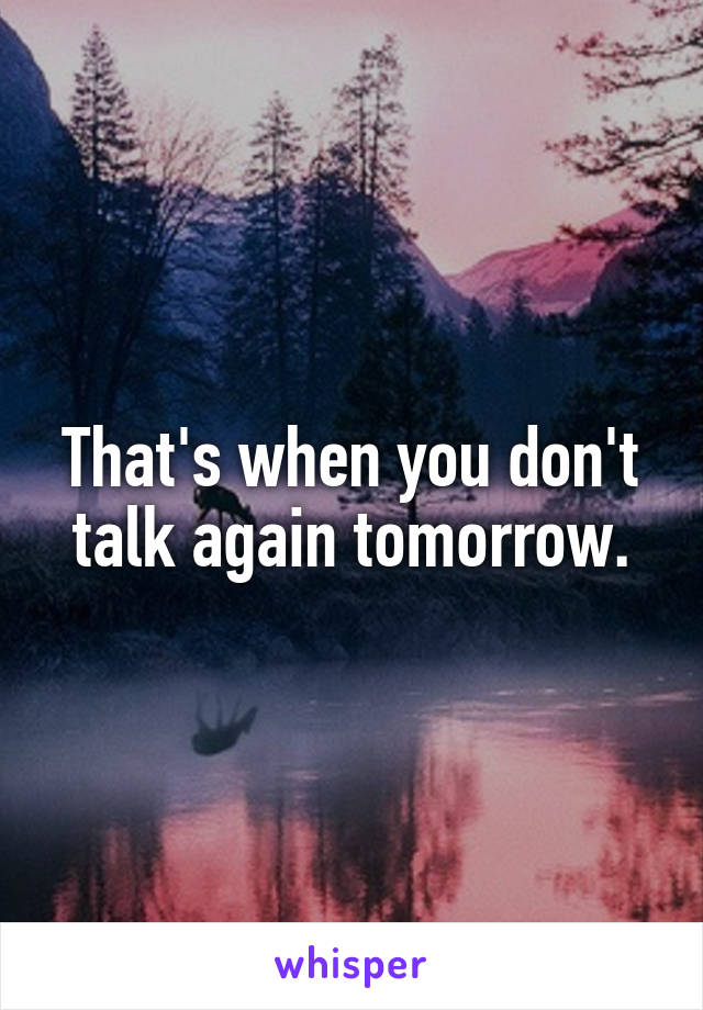 That's when you don't talk again tomorrow.