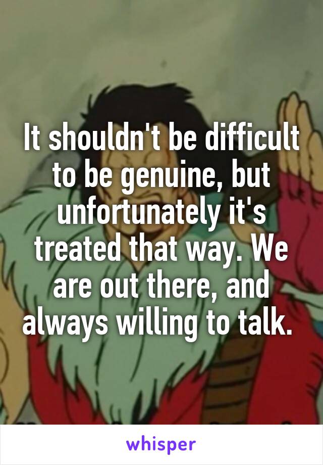It shouldn't be difficult to be genuine, but unfortunately it's treated that way. We are out there, and always willing to talk. 