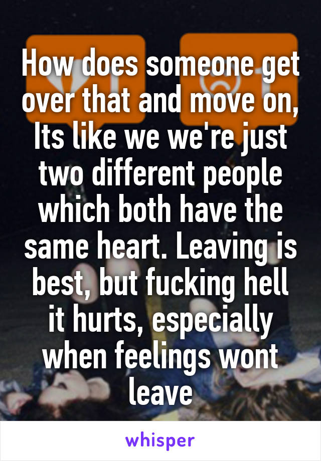 How does someone get over that and move on, Its like we we're just two different people which both have the same heart. Leaving is best, but fucking hell it hurts, especially when feelings wont leave