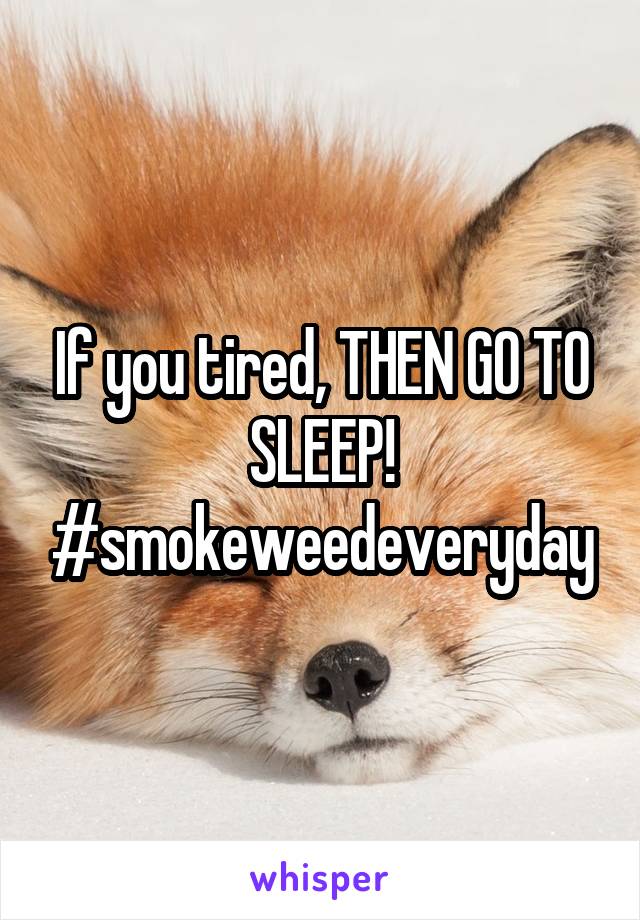 If you tired, THEN GO TO SLEEP! #smokeweedeveryday