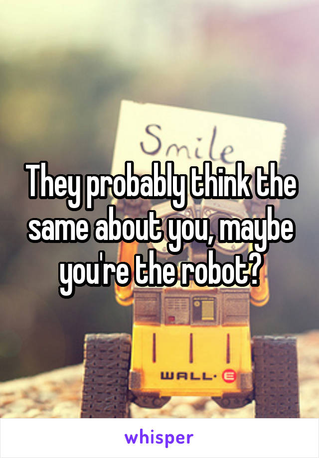 They probably think the same about you, maybe you're the robot?