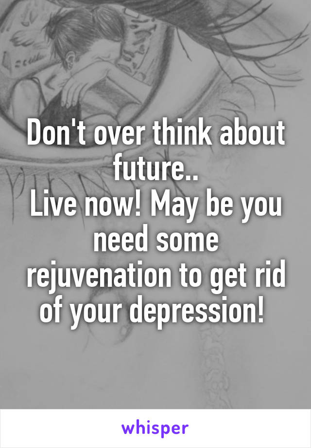 Don't over think about future..
Live now! May be you need some rejuvenation to get rid of your depression! 