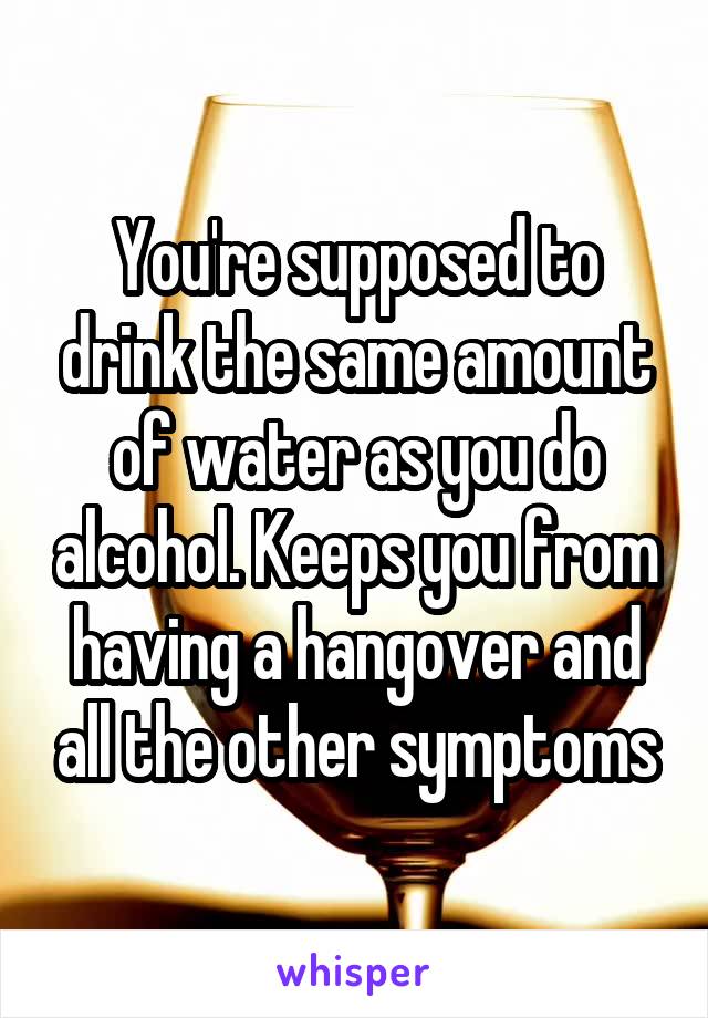 You're supposed to drink the same amount of water as you do alcohol. Keeps you from having a hangover and all the other symptoms