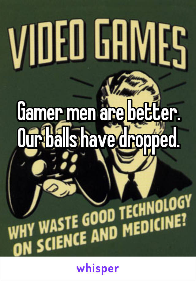Gamer men are better. Our balls have dropped.
