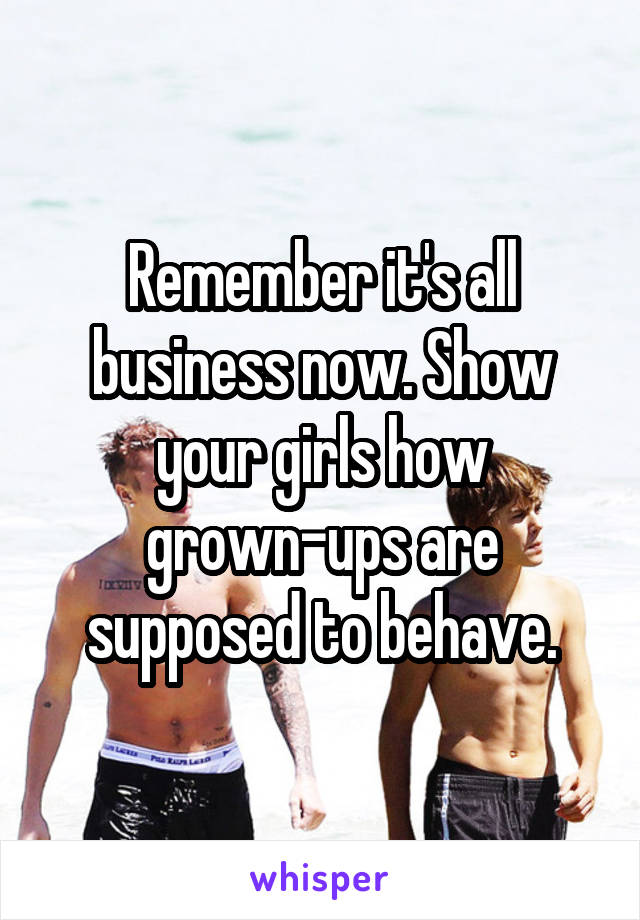 Remember it's all business now. Show your girls how grown-ups are supposed to behave.