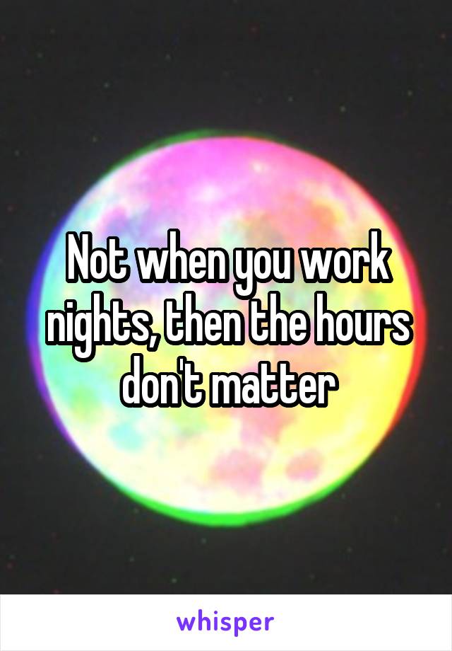 Not when you work nights, then the hours don't matter