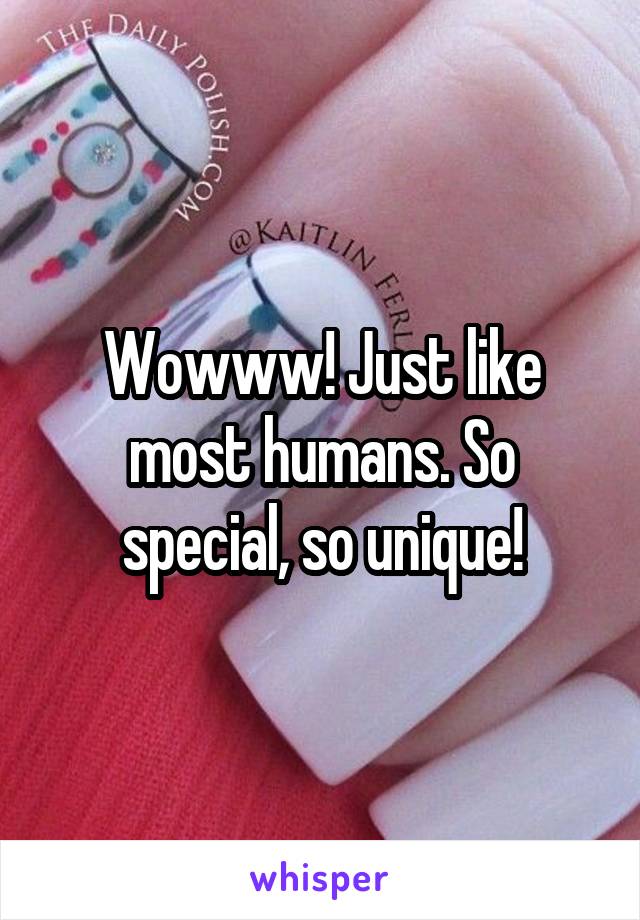 Wowww! Just like most humans. So special, so unique!