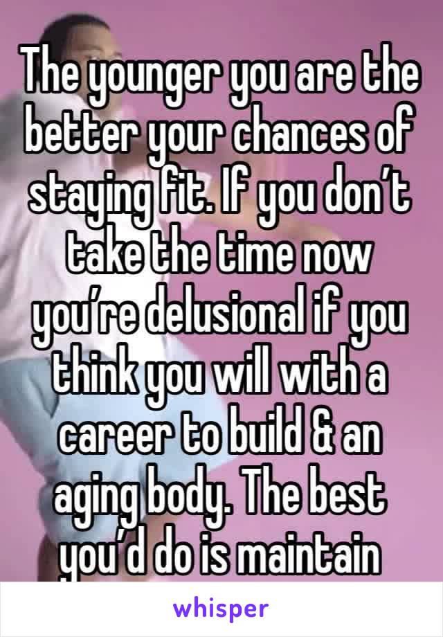 The younger you are the better your chances of staying fit. If you don’t take the time now you’re delusional if you think you will with a career to build & an aging body. The best you’d do is maintain