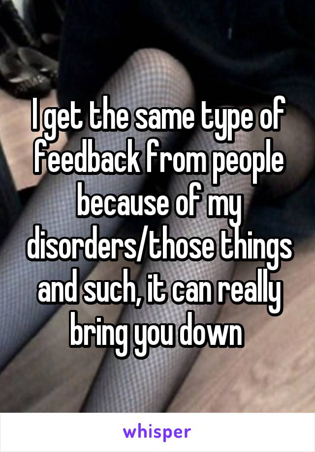 I get the same type of feedback from people because of my disorders/those things and such, it can really bring you down 