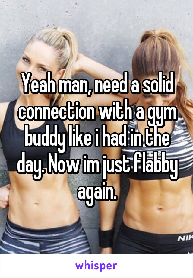 Yeah man, need a solid connection with a gym buddy like i had in the day. Now im just flabby again.
