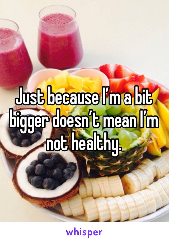 Just because I’m a bit bigger doesn’t mean I’m not healthy. 