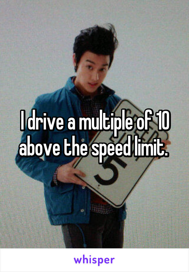 I drive a multiple of 10 above the speed limit. 