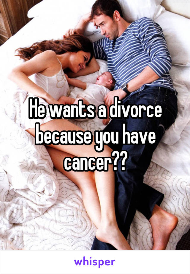 He wants a divorce because you have cancer??