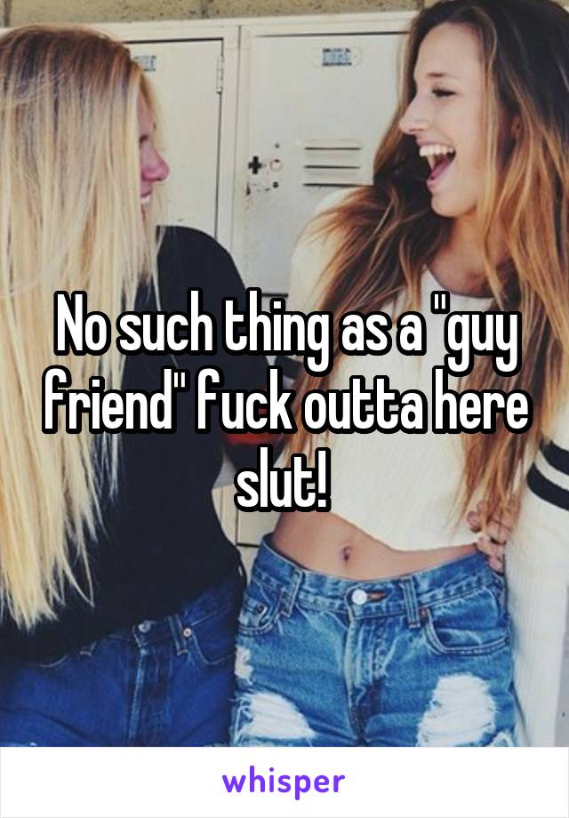 No such thing as a "guy friend" fuck outta here slut! 