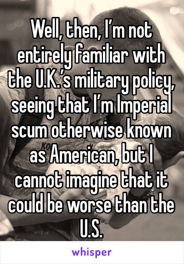 Well, then, I’m not entirely familiar with the U.K.’s military policy, seeing that I’m Imperial scum otherwise known as American, but I cannot imagine that it could be worse than the U.S.