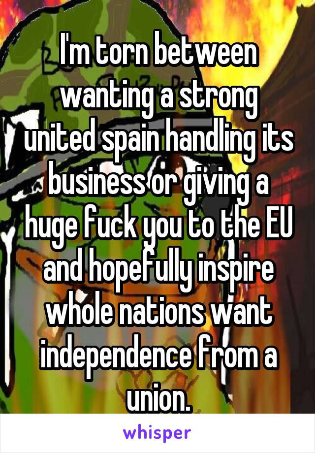 I'm torn between wanting a strong united spain handling its business or giving a huge fuck you to the EU and hopefully inspire whole nations want independence from a union.