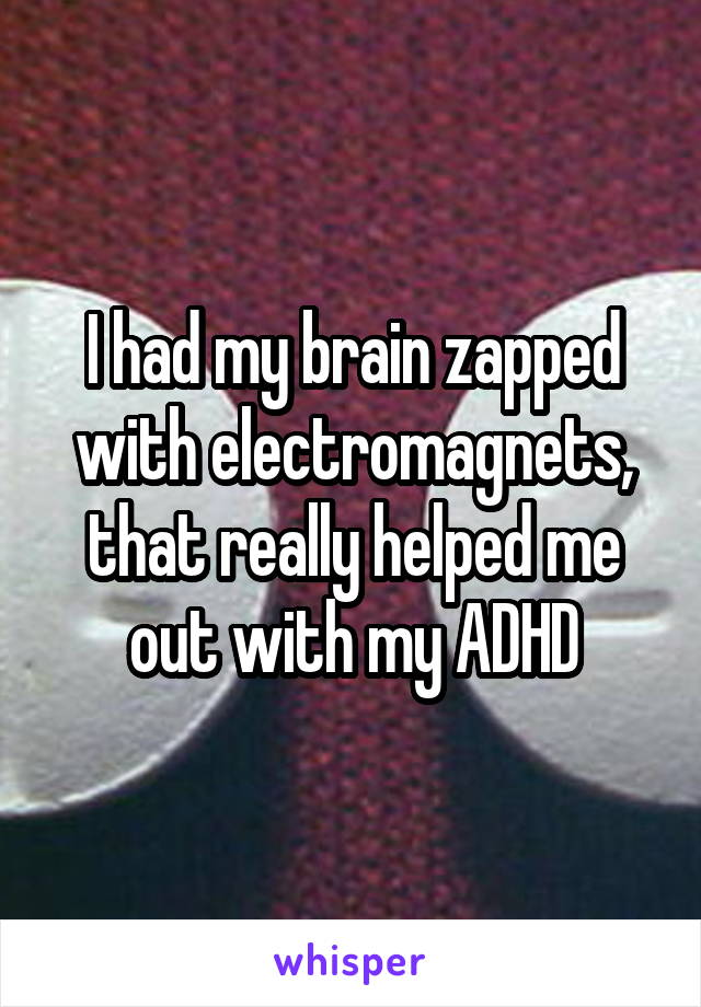 I had my brain zapped with electromagnets, that really helped me out with my ADHD