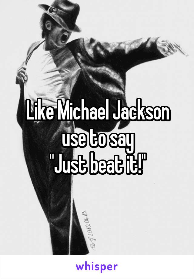 Like Michael Jackson use to say
"Just beat it!"