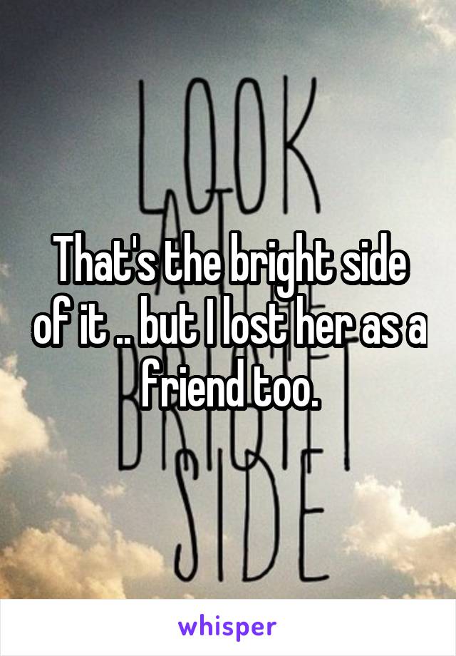 That's the bright side of it .. but I lost her as a friend too.
