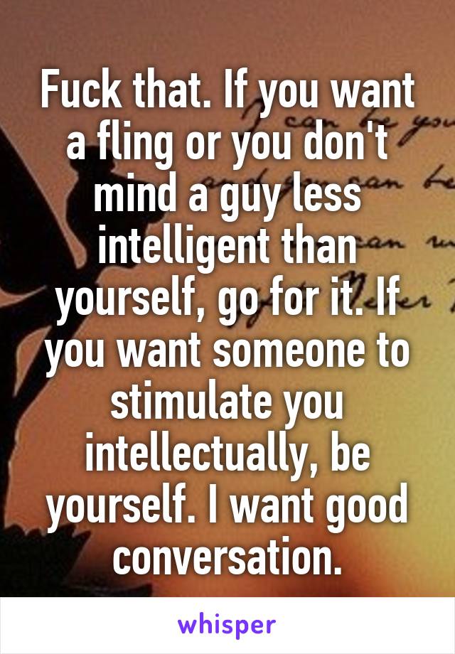 Fuck that. If you want a fling or you don't mind a guy less intelligent than yourself, go for it. If you want someone to stimulate you intellectually, be yourself. I want good conversation.