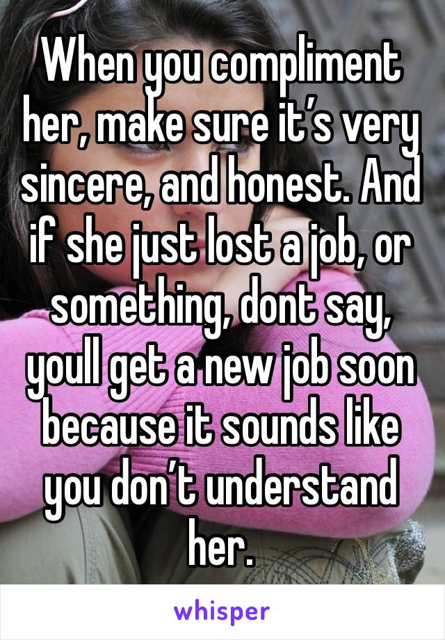 When you compliment her, make sure it’s very sincere, and honest. And if she just lost a job, or something, dont say, youll get a new job soon because it sounds like you don’t understand her.