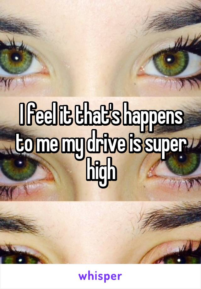 I feel it that's happens to me my drive is super high