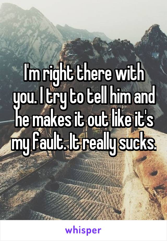 I'm right there with you. I try to tell him and he makes it out like it's my fault. It really sucks. 