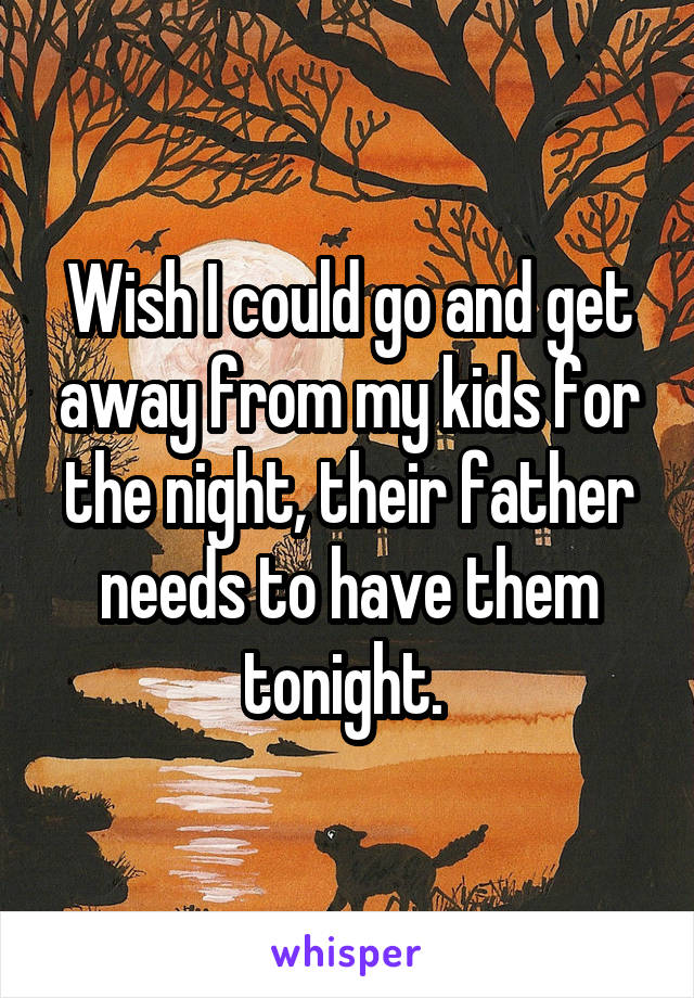 Wish I could go and get away from my kids for the night, their father needs to have them tonight. 