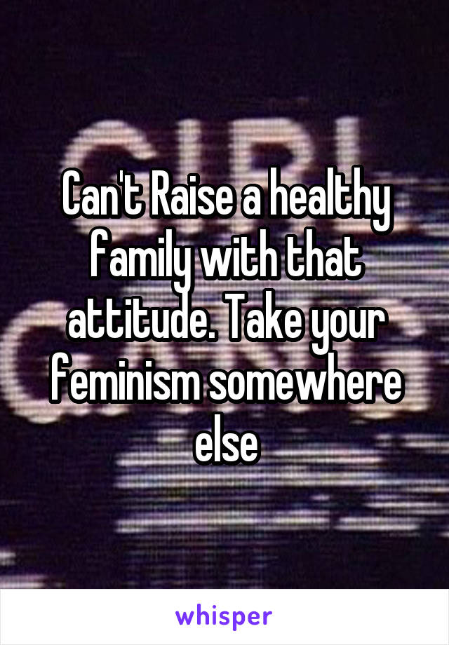 Can't Raise a healthy family with that attitude. Take your feminism somewhere else