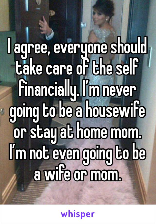 I agree, everyone should take care of the self financially. I’m never going to be a housewife or stay at home mom. I’m not even going to be a wife or mom.