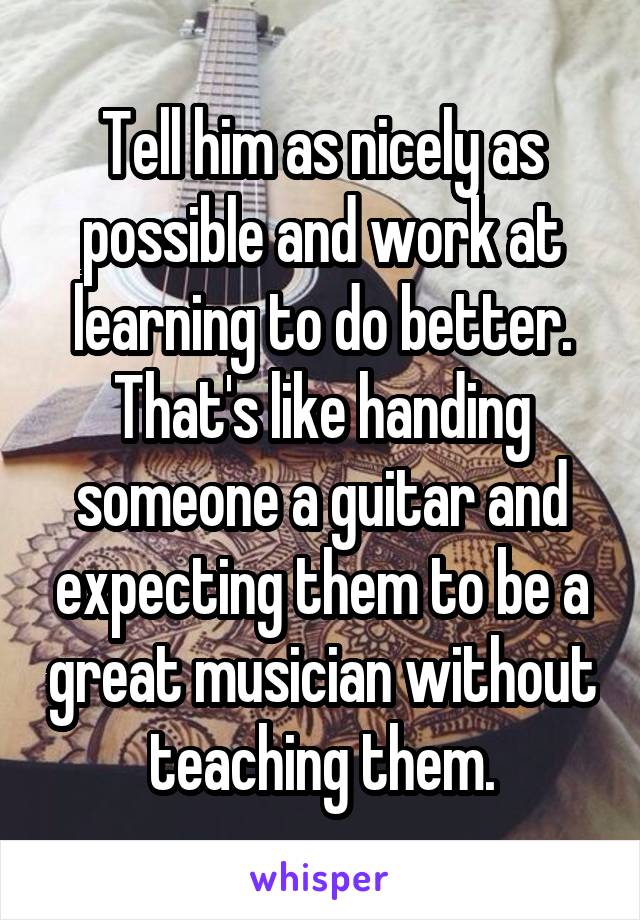 Tell him as nicely as possible and work at learning to do better. That's like handing someone a guitar and expecting them to be a great musician without teaching them.