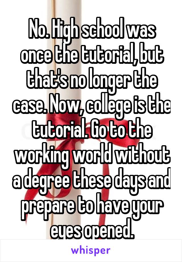 No. High school was once the tutorial, but that's no longer the case. Now, college is the tutorial. Go to the working world without a degree these days and prepare to have your eyes opened.