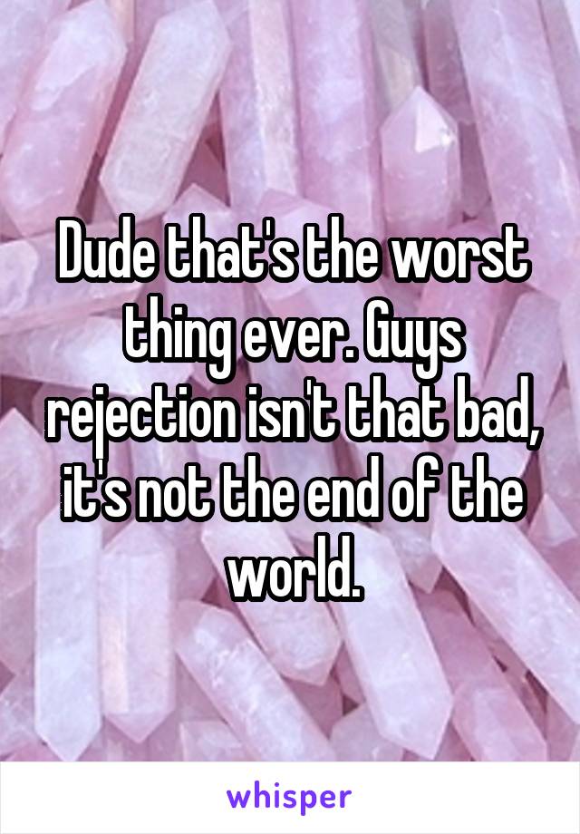 Dude that's the worst thing ever. Guys rejection isn't that bad, it's not the end of the world.
