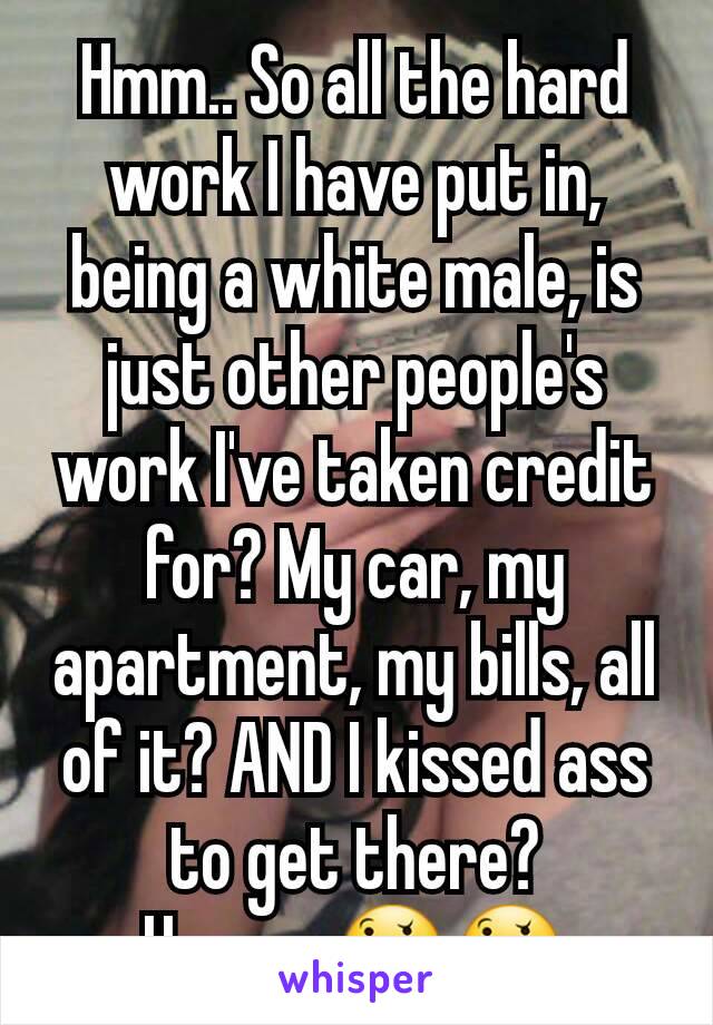 Hmm.. So all the hard work I have put in, being a white male, is just other people's work I've taken credit for? My car, my apartment, my bills, all of it? AND I kissed ass to get there? Hmmm.🤔🤔