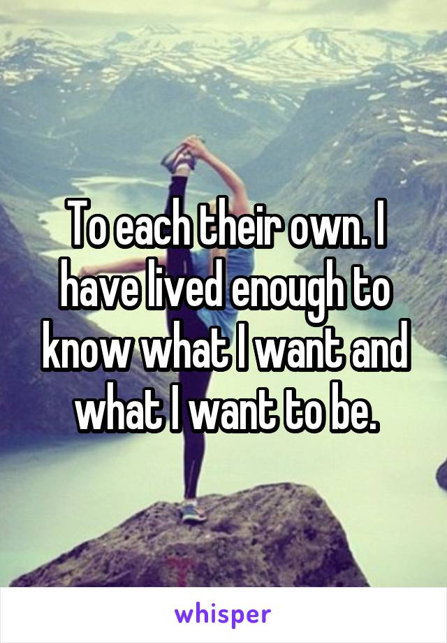 To each their own. I have lived enough to know what I want and what I want to be.