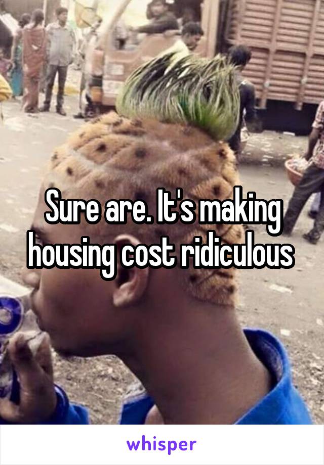 Sure are. It's making housing cost ridiculous 