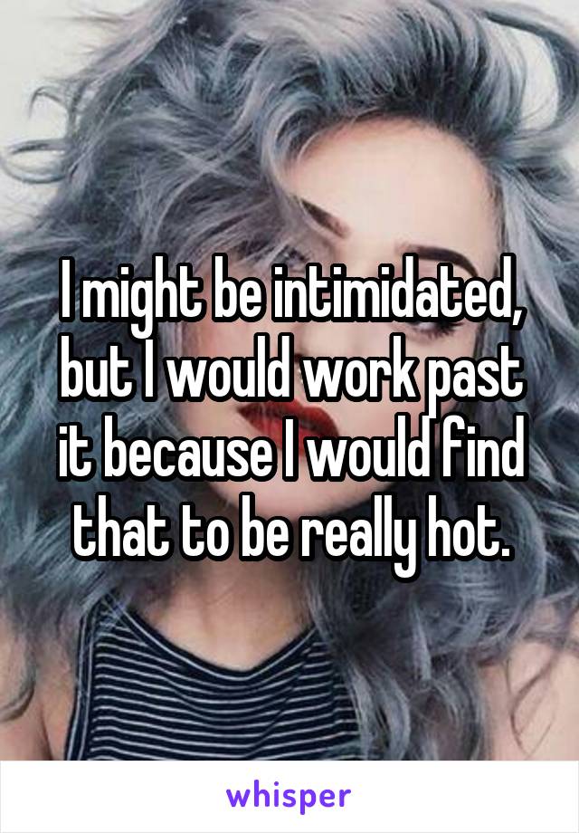 I might be intimidated, but I would work past it because I would find that to be really hot.