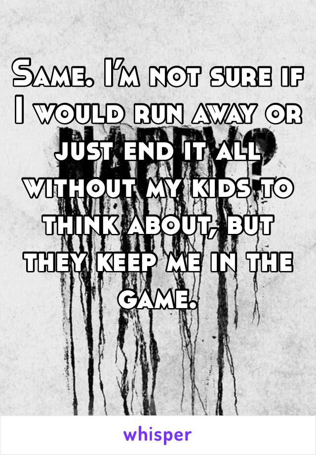 Same. I’m not sure if I would run away or just end it all without my kids to think about, but they keep me in the game. 