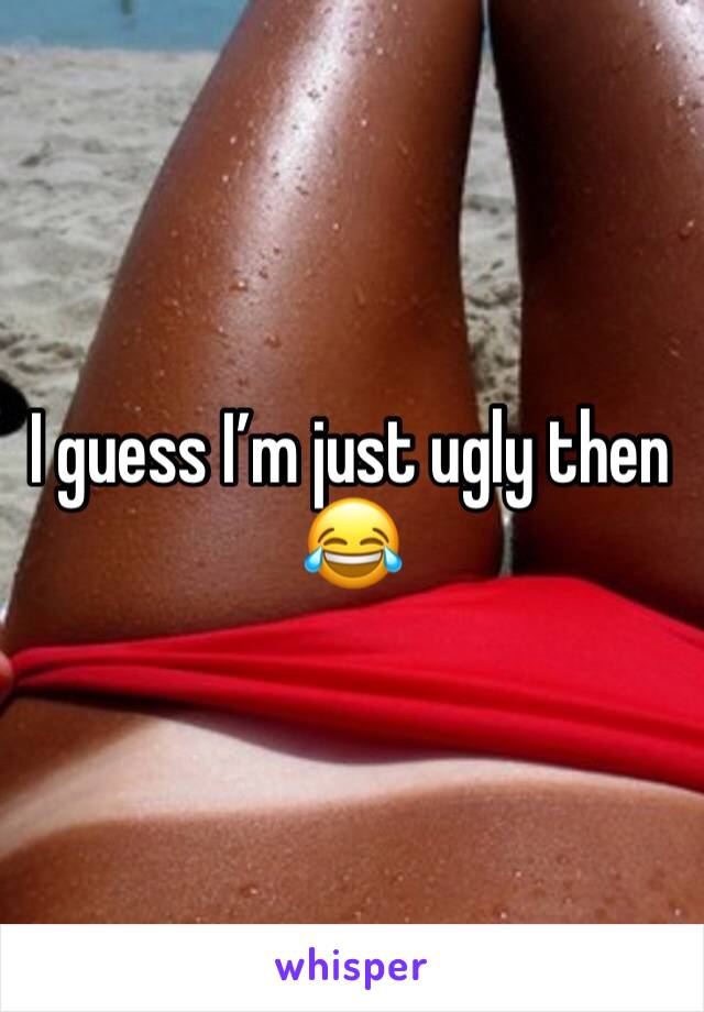 I guess I’m just ugly then 😂 
