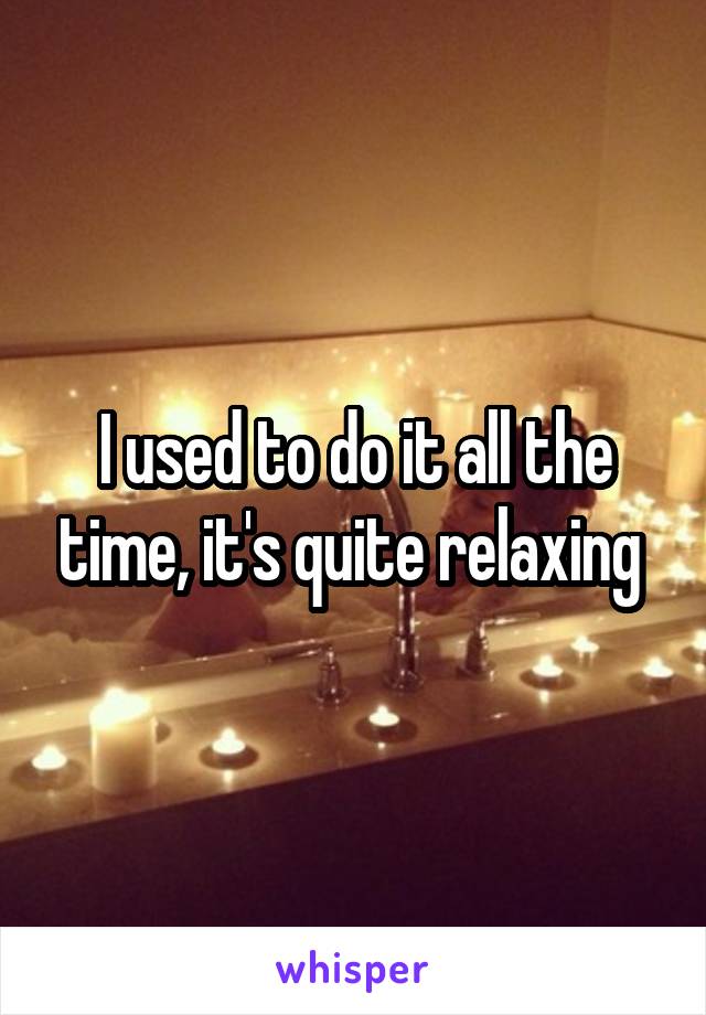 I used to do it all the time, it's quite relaxing 