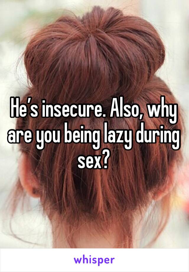 He’s insecure. Also, why are you being lazy during sex?