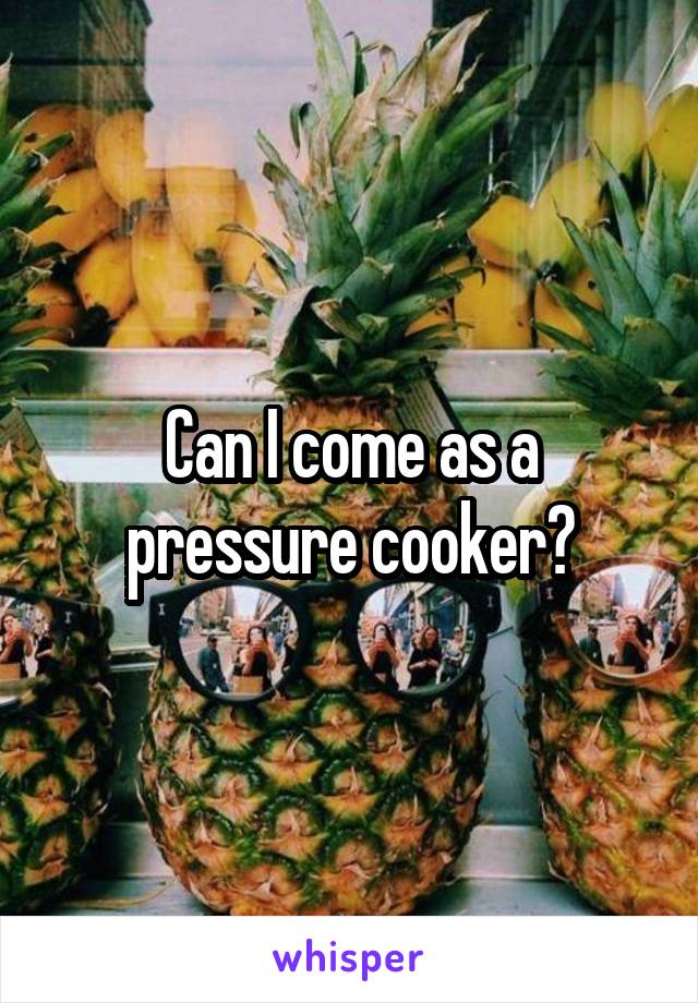 Can I come as a pressure cooker?