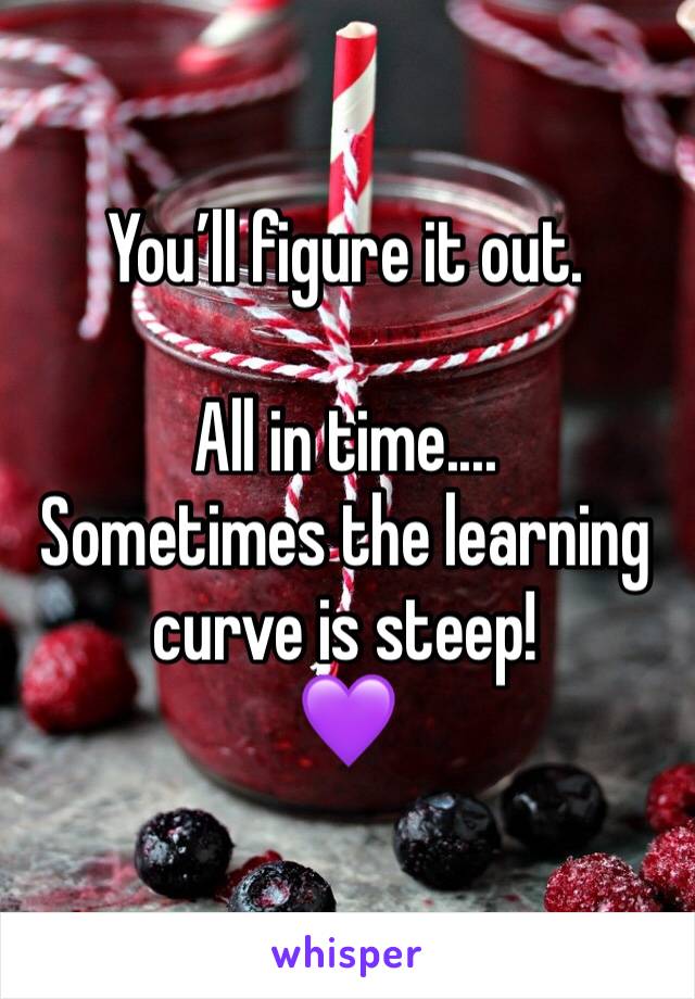 You’ll figure it out.

All in time....
Sometimes the learning curve is steep!
💜