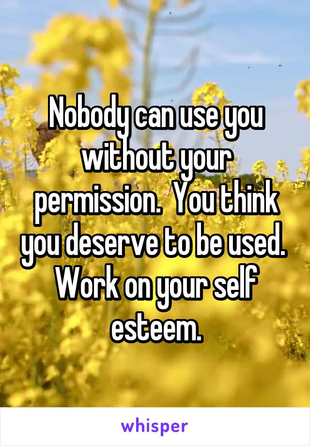 Nobody can use you without your permission.  You think you deserve to be used.  Work on your self esteem.