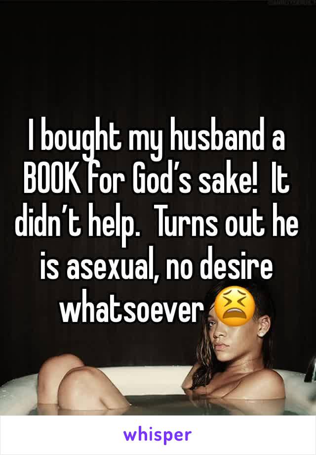 I bought my husband a BOOK for God’s sake!  It didn’t help.  Turns out he is asexual, no desire whatsoever 😫